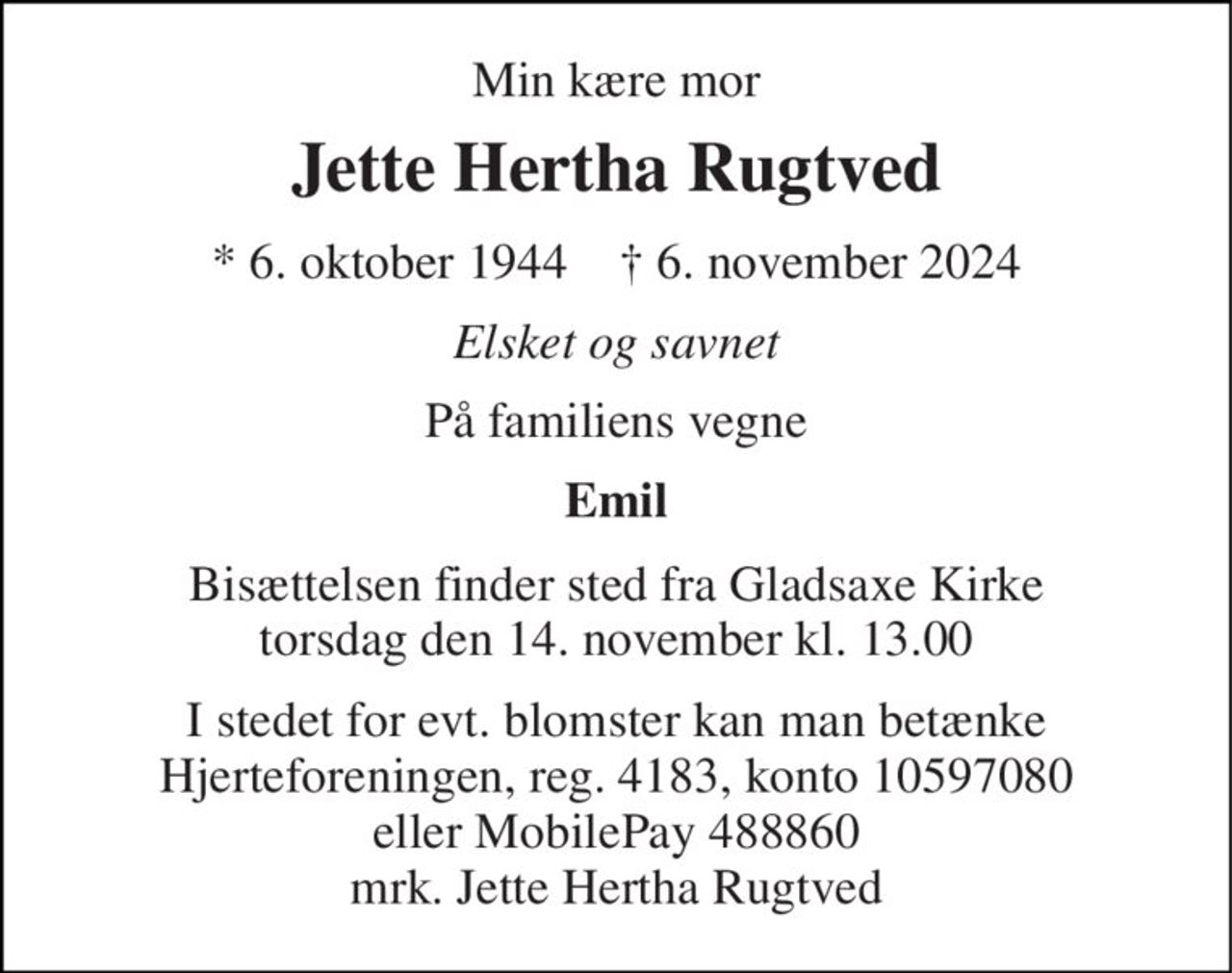 Min kære mor 
Jette Hertha Rugtved 
*​ 6. oktober 1944​    †​ 6. november 2024 
Elsket og savnet 
På familiens vegne 
Emil 
Bisættelsen​ finder sted fra Gladsaxe Kirke​ torsdag den 14. november​ kl. 13.00 
I stedet for evt. blomster kan man betænke Hjerteforeningen, reg. 4183, konto 10597080 eller MobilePay 488860 mrk. Jette Hertha Rugtved