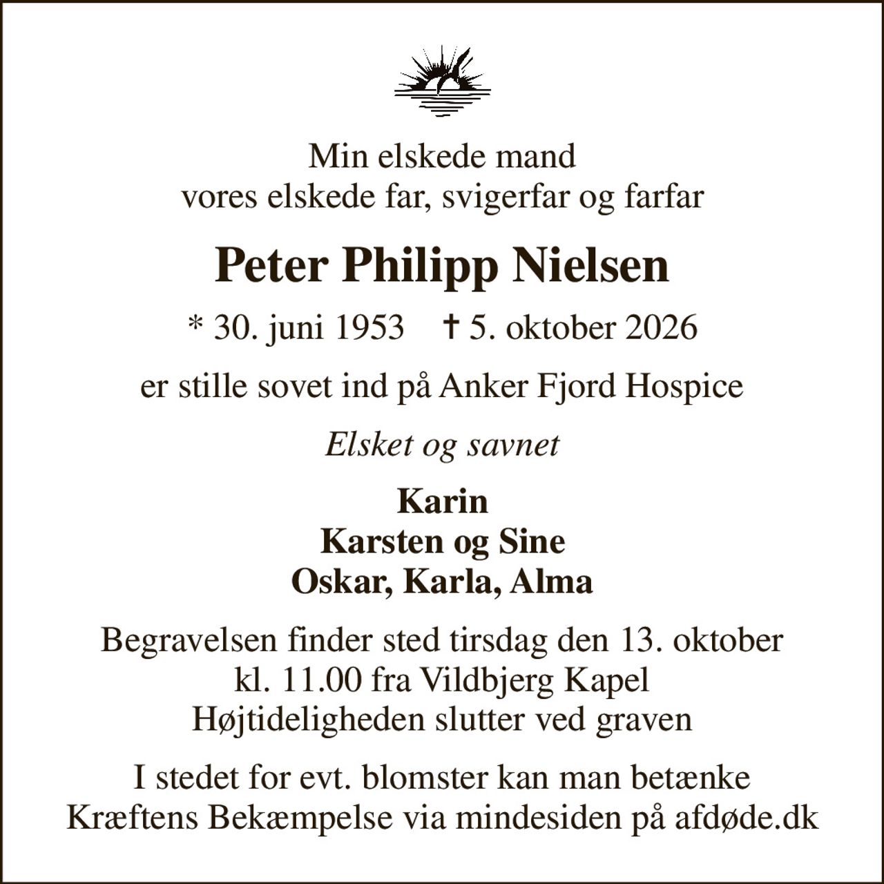 Min elskede mand vores elskede far, svigerfar og farfar
Peter Philipp Nielsen
* 30. juni 1953    ✝ 5. oktober 2026
er stille sovet ind på Anker Fjord Hospice
Elsket og savnet
Karin Karsten og Sine Oskar, Karla, Alma
Begravelsen finder sted tirsdag den 13. oktober kl. 11.00 fra Vildbjerg Kapel Højtideligheden slutter ved graven
I stedet for evt. blomster kan man betænke
					Kræftens Bekæmpelse via mindesiden på afdøde.dk
