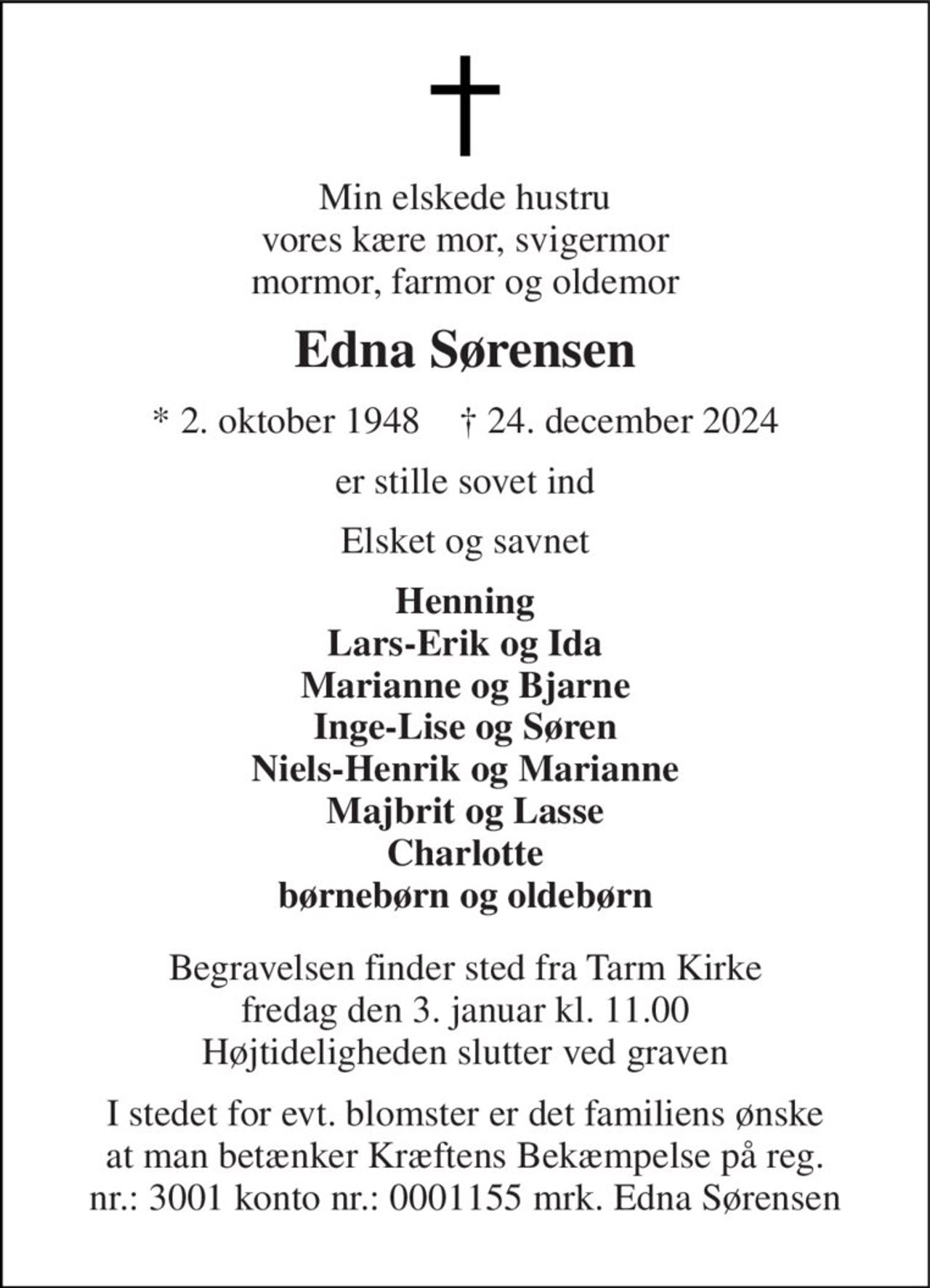 Min elskede hustru vores kære mor, svigermor mormor, farmor og oldemor 
Edna Sørensen 
*​ 2. oktober 1948​    †​ 24. december 2024 
er stille sovet ind 
Elsket og savnet 
Henning Lars-Erik og Ida Marianne og Bjarne Inge-Lise og Søren Niels-Henrik og Marianne Majbrit og Lasse Charlotte børnebørn og oldebørn 
Begravelsen​ finder sted fra Tarm Kirke​ fredag den 3. januar​ kl. 11.00 Højtideligheden slutter ved graven 
I stedet for evt. blomster er det familiens ønske at man betænker Kræftens Bekæmpelse på reg. nr.: 3001 konto nr.: 0001155 mrk. Edna Sørensen