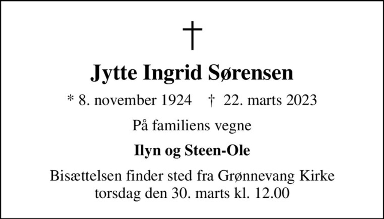 Jytte Ingrid Sørensen
* 8. november 1924    ✝ 22. marts 2023
På familiens vegne
Ilyn og Steen-Ole
Bisættelsen finder sted fra Grønnevang Kirke  torsdag den 30. marts kl. 12.00