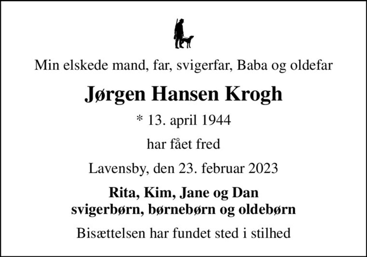 Min elskede mand, far, svigerfar, Baba og oldefar
Jørgen Hansen Krogh
* 13. april 1944
har fået fred
Lavensby, den 23. februar 2023
Rita, Kim, Jane og Dan svigerbørn, børnebørn og oldebørn
Bisættelsen har fundet sted i stilhed