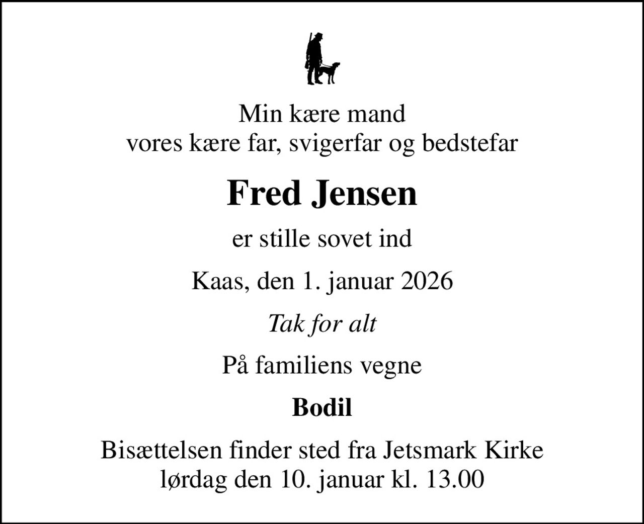 Min kære mand vores kære far, svigerfar og bedstefar
Fred Jensen
er stille sovet ind
Kaas, den 1. januar 2026
Tak for alt
På familiens vegne
Bodil
Bisættelsen finder sted fra Jetsmark Kirke  lørdag den 10. januar kl. 13.00