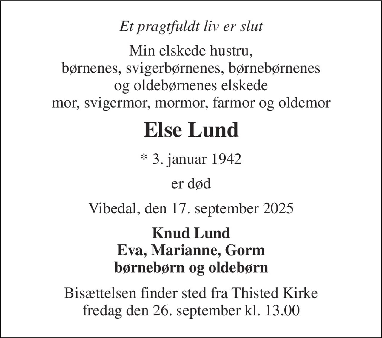 Et pragtfuldt liv er slut 
Min elskede hustru, børnenes, svigerbørnenes, børnebørnenes  og oldebørnenes elskede  mor, svigermor, mormor, farmor og oldemor 
Else Lund 
*​ 3. januar 1942 
er død 
Vibedal, den 17. september 2025 
Knud Lund Eva, Marianne, Gorm børnebørn og oldebørn 
Bisættelsen​ finder sted fra Thisted Kirke​ fredag den 26. september​ kl. 13.00