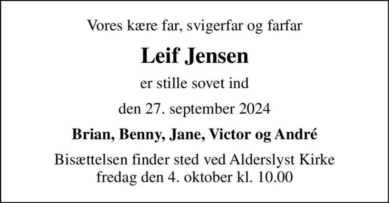 Vores kære far, svigerfar og farfar
Leif Jensen
er stille sovet ind
den 27. september 2024
Brian, Benny, Jane, Victor og André
Bisættelsen finder sted ved Alderslyst Kirke  fredag den 4. oktober kl. 10.00