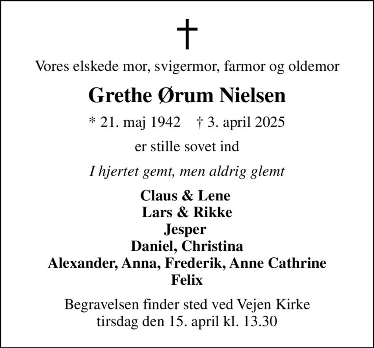 Vores elskede mor, svigermor, farmor og oldemor
Grethe Ørum Nielsen
* 21. maj 1942    ✝ 3. april 2025
er stille sovet ind
I hjertet gemt, men aldrig glemt
Claus & Lene  Lars & Rikke Jesper  Daniel, Christina Alexander, Anna, Frederik, Anne Cathrine Felix
Begravelsen finder sted ved Vejen Kirke  tirsdag den 15. april kl. 13.30