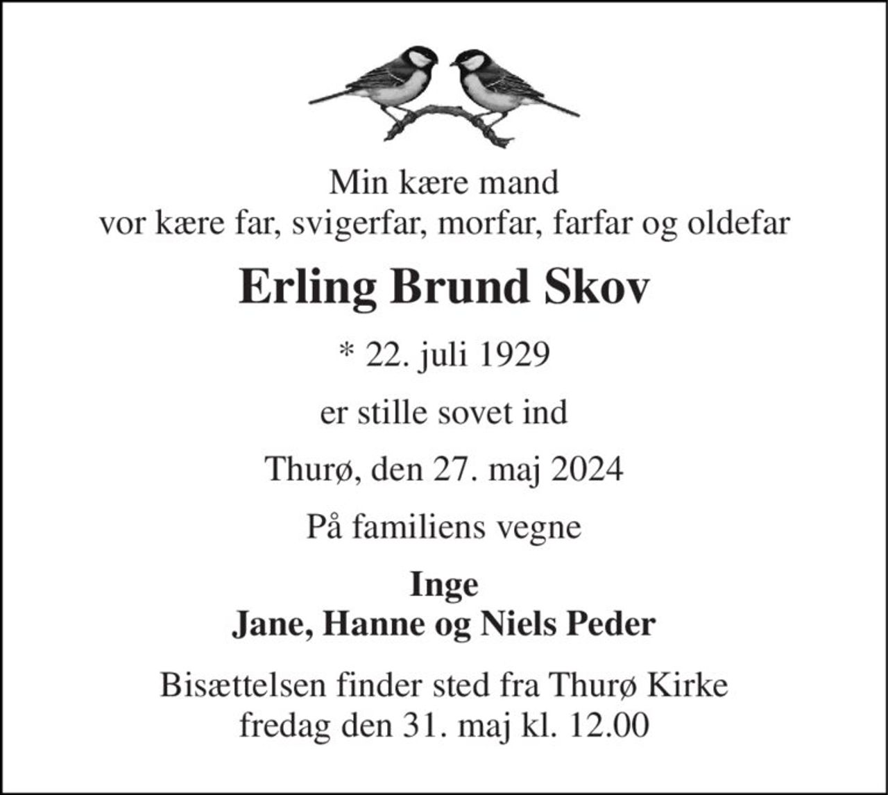 Min kære mand vor kære far, svigerfar, morfar, farfar og oldefar 
Erling Brund Skov 
*​ 22. juli 1929 
er stille sovet ind 
Thurø, den 27. maj 2024 
På familiens vegne 
Inge Jane, Hanne og Niels Peder 
Bisættelsen​ finder sted fra Thurø Kirke​ fredag den 31. maj​ kl. 12.00