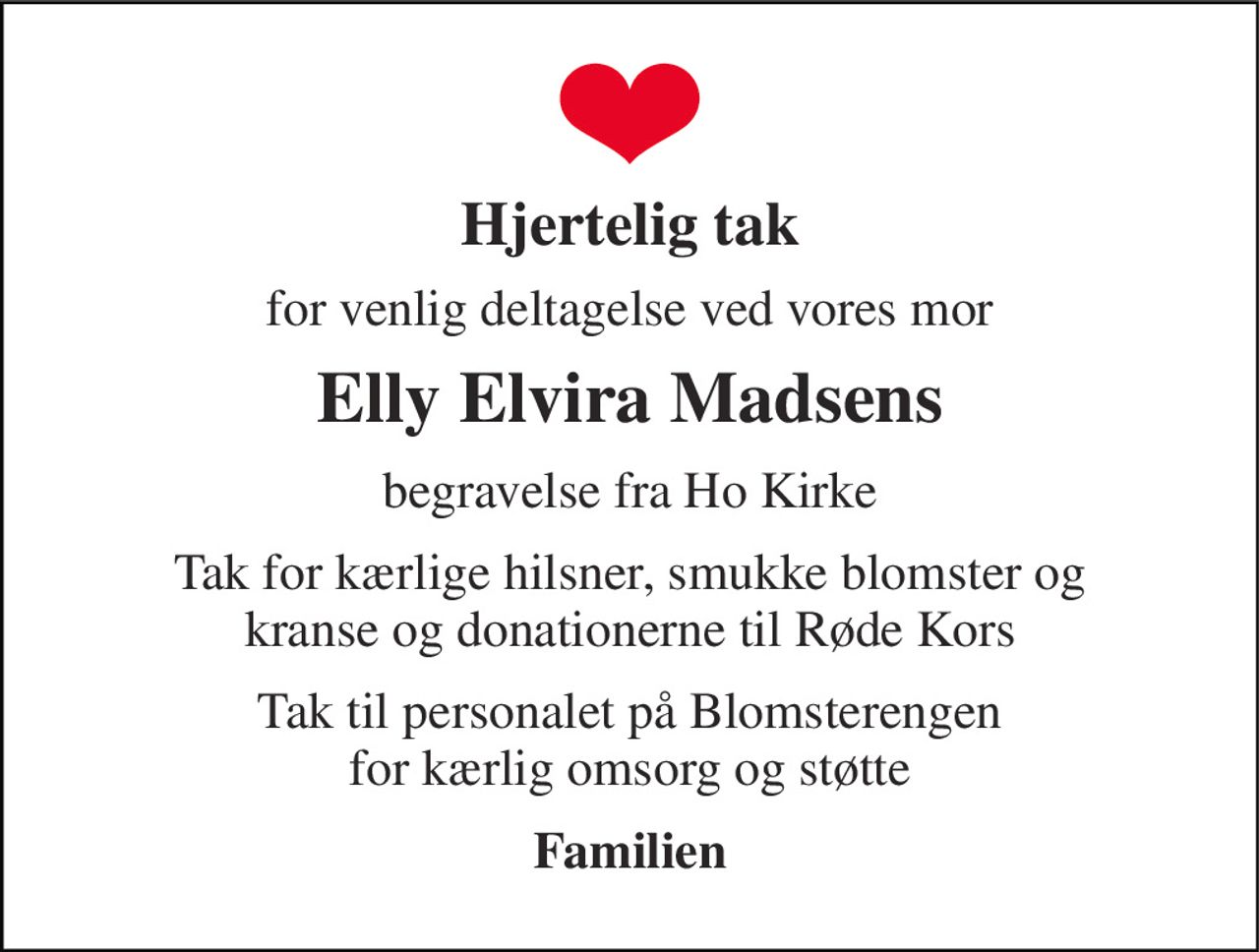 Hjertelig tak 
for venlig deltagelse ved vores mor 
Elly Elvira Madsens 
begravelse fra Ho Kirke 
Tak for kærlige hilsner, smukke blomster og kranse og donationerne til Røde Kors 
Tak til personalet på Blomsterengen for kærlig omsorg og støtte 
Familien