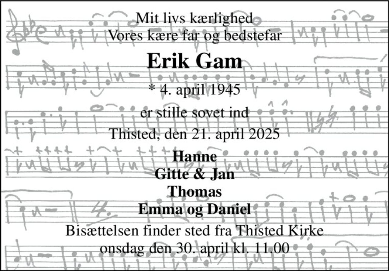 Mit livs kærlighed Vores kære far og bedstefar 
Erik Gam 
*​ 4. april 1945 
er stille sovet ind 
Thisted, den 21. april 2025 
Hanne Gitte & Jan Thomas Emma og Daniel 
Bisættelsen finder sted fra Thisted Kirke onsdag den 30. april kl. 11.00