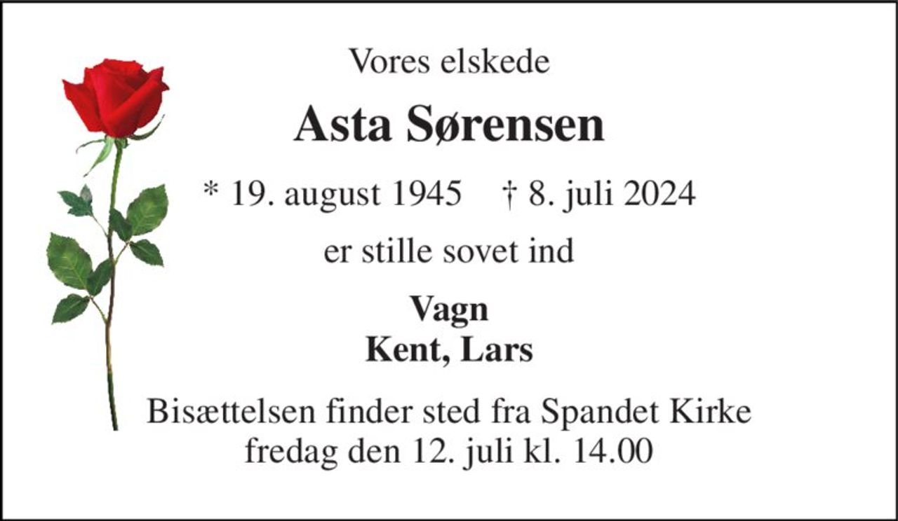 Vores elskede 
Asta Sørensen 
*​ 19. august 1945​    †​ 8. juli 2024 
er stille sovet ind 
Vagn Kent, Lars 
Bisættelsen​ finder sted fra Spandet Kirke​ fredag den 12. juli​ kl. 14.00