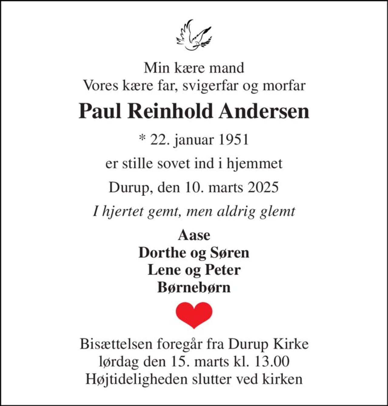 Min kære mand Vores kære far, svigerfar og morfar 
Paul Reinhold Andersen 
* 22. januar 1951 
er stille sovet ind i hjemmet 
Durup, den 10. marts 2025 
I hjertet gemt, men aldrig glemt 
Aase Dorthe og Søren Lene og Peter Børnebørn 
Bisættelsen foregår fra Durup Kirke lørdag den 15. marts kl. 13.00 Højtideligheden slutter ved kirken