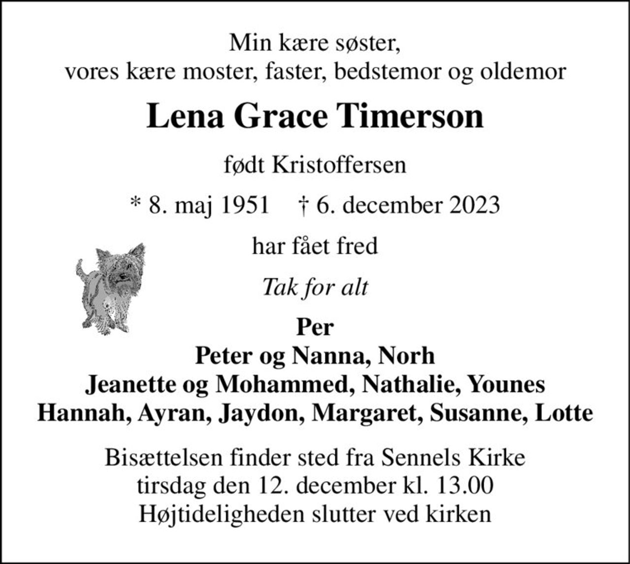 Min kære søster, vores kære moster, faster, bedstemor og oldemor 
Lena Grace Timerson 
født Kristoffersen 
*​ 8. maj 1951​    †​ 6. december 2023 
har fået fred 
Tak for alt 
Per Peter og Nanna, Norh Jeanette og Mohammed, Nathalie, Younes Hannah, Ayran, Jaydon, Margaret, Susanne, Lotte 
Bisættelsen​ finder sted fra Sennels Kirke​ tirsdag den 12. december​ kl. 13.00 Højtideligheden slutter ved kirken