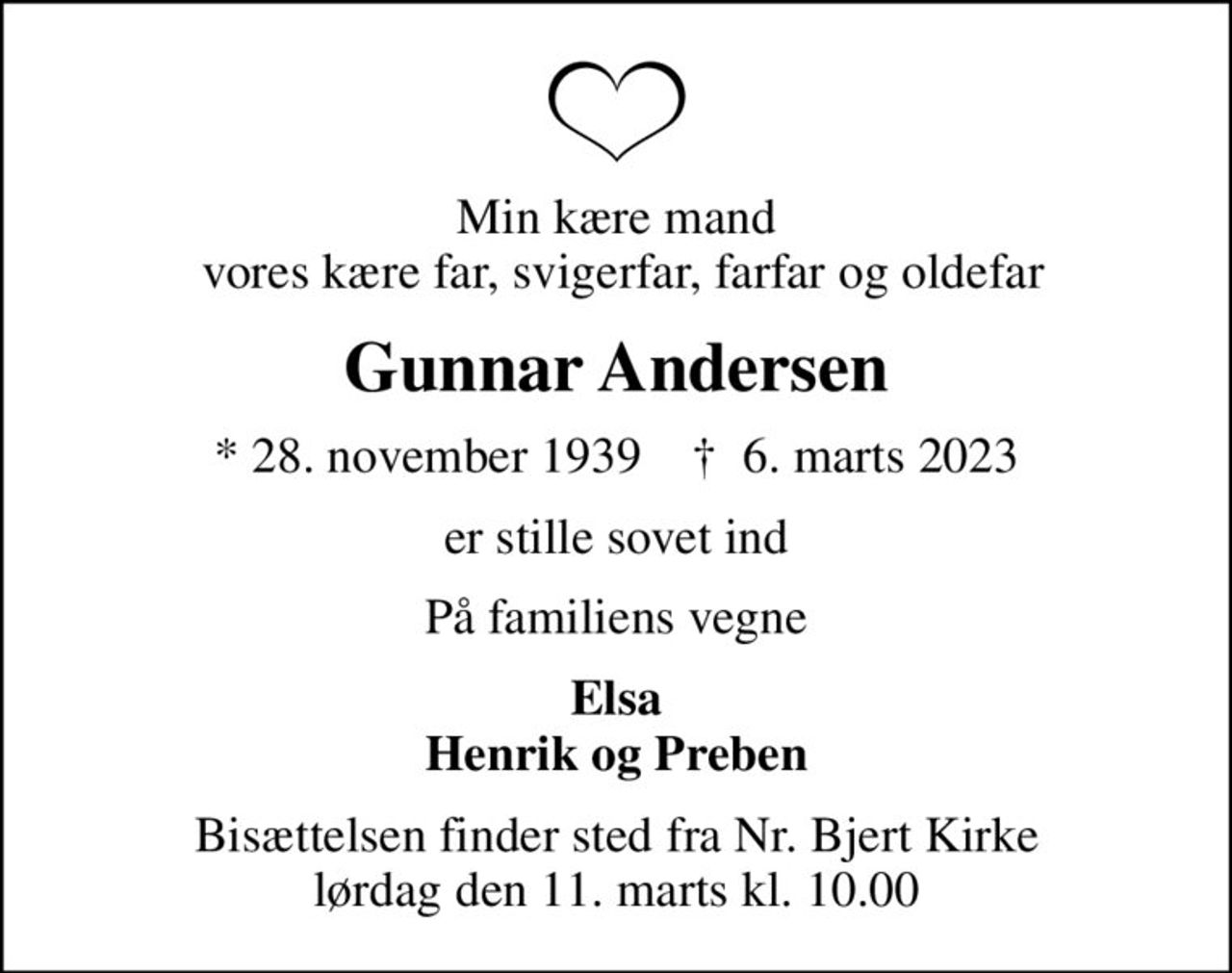 Min kære mand  vores kære far, svigerfar, farfar og oldefar
Gunnar Andersen
* 28. november 1939    ✝ 6. marts 2023
er stille sovet ind
På familiens vegne
Elsa Henrik og Preben
Bisættelsen finder sted fra Nr. Bjert Kirke  lørdag den 11. marts kl. 10.00