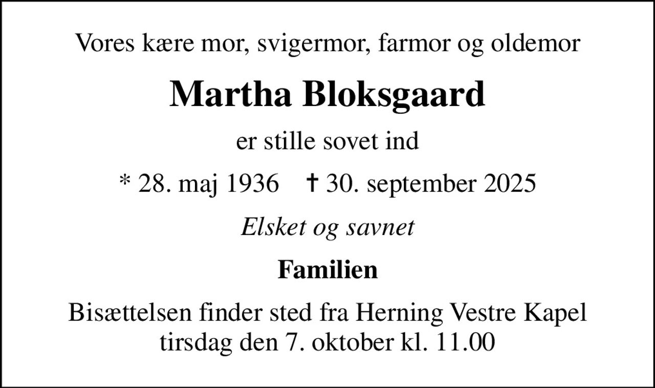 Vores kære mor, svigermor, farmor og oldemor
Martha Bloksgaard
er stille sovet ind
* 28. maj 1936    ✝ 30. september 2025
Elsket og savnet
Familien
Bisættelsen finder sted fra Herning Vestre Kapel  tirsdag den 7. oktober kl. 11.00