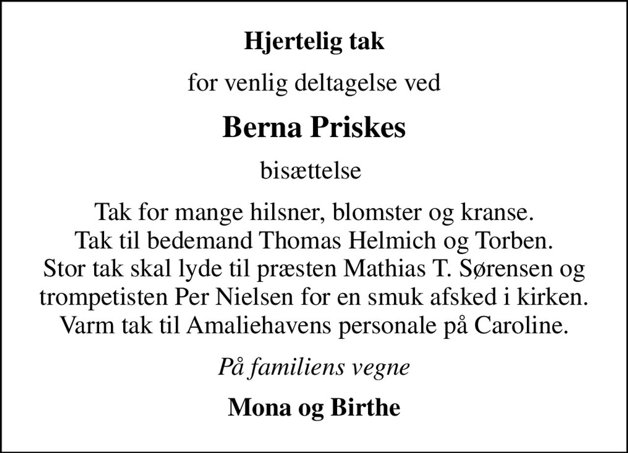 Hjertelig tak
for venlig deltagelse ved
Berna Priskes
bisættelse 
Tak for mange hilsner, blomster og kranse. Tak til bedemand Thomas Helmich og Torben. Stor tak skal lyde til præsten Mathias T. Sørensen og trompetisten Per Nielsen for en smuk afsked i kirken. Varm tak til Amaliehavens personale på Caroline.
På familiens vegne
Mona og Birthe