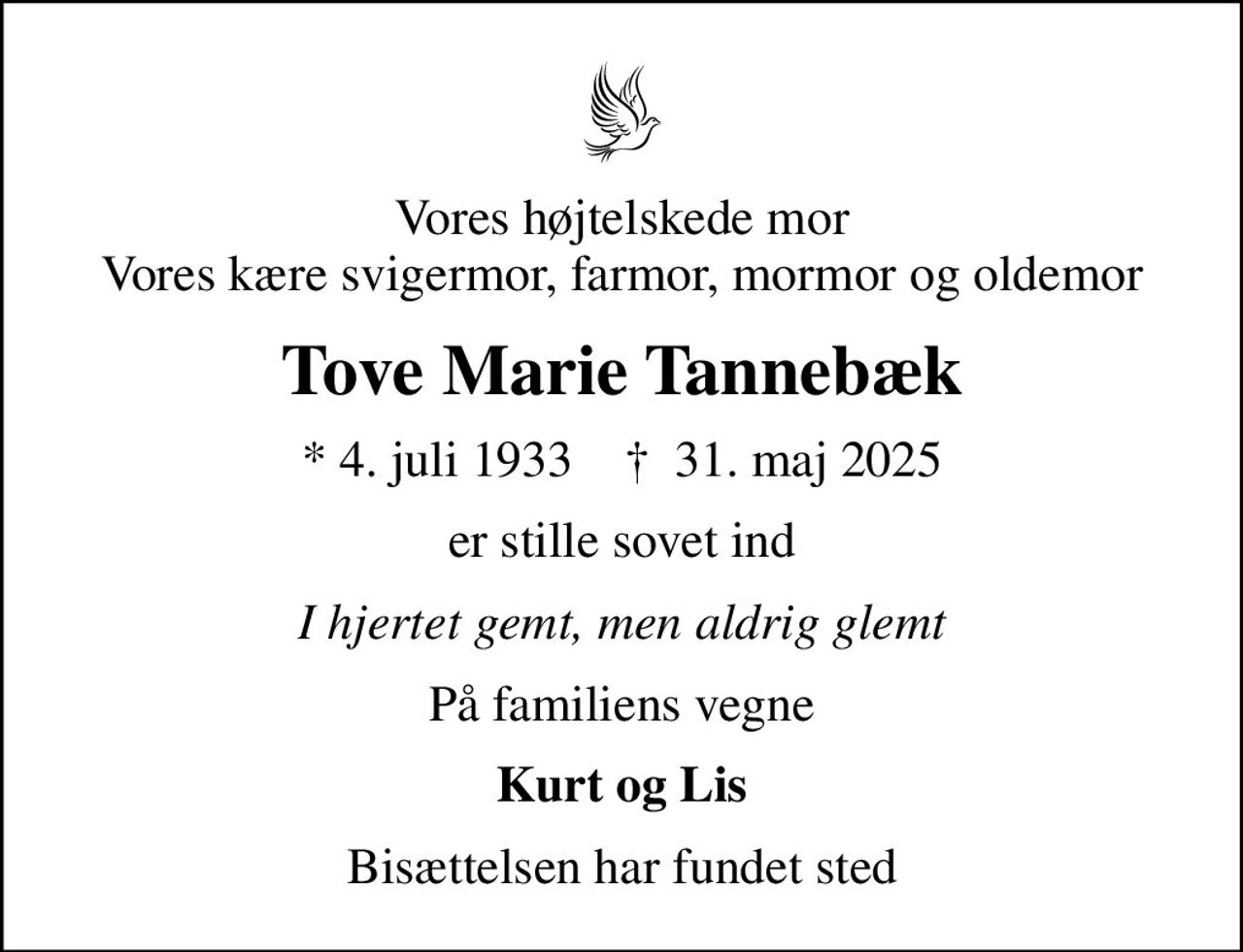 Vores højtelskede mor Vores kære svigermor, farmor, mormor og oldemor
Tove Marie Tannebæk
* 4. juli 1933    ✝ 31. maj 2025
er stille sovet ind
I hjertet gemt, men aldrig glemt
På familiens vegne
Kurt og Lis
Bisættelsen har fundet sted