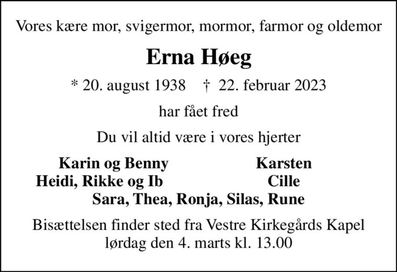 Vores kære mor, svigermor, mormor, farmor og oldemor
Erna Høeg
* 20. august 1938    ✝ 22. februar 2023
har fået fred
Du vil altid være i vores hjerter
       Karin og Benny
Karsten       
Heidi, Rikke og Ib
Cille       
Bisættelsen finder sted fra Vestre Kirkegårds Kapel  lørdag den 4. marts kl. 13.00