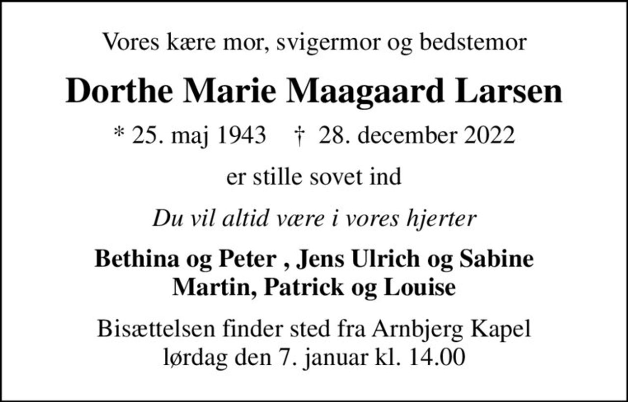 Vores kære mor, svigermor og bedstemor
Dorthe Marie Maagaard Larsen
* 25. maj 1943    ✝ 28. december 2022
er stille sovet ind
Du vil altid være i vores hjerter
Bethina og Peter , Jens Ulrich og Sabine Martin, Patrick og Louise
Bisættelsen finder sted fra Arnbjerg Kapel  lørdag den 7. januar kl. 14.00