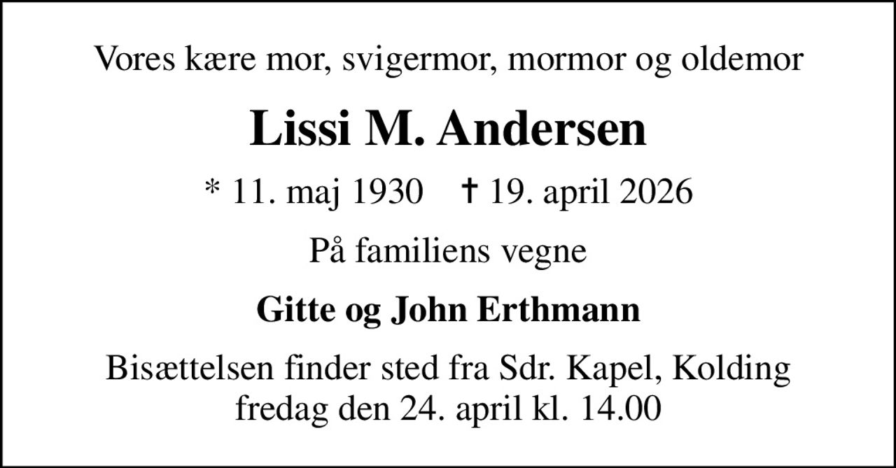 Vores kære mor, svigermor, mormor og oldemor
Lissi M. Andersen
* 11. maj 1930    ✝ 19. april 2026
På familiens vegne
Gitte og John Erthmann
Bisættelsen finder sted fra Sdr. Kapel, Kolding  fredag den 24. april kl. 14.00