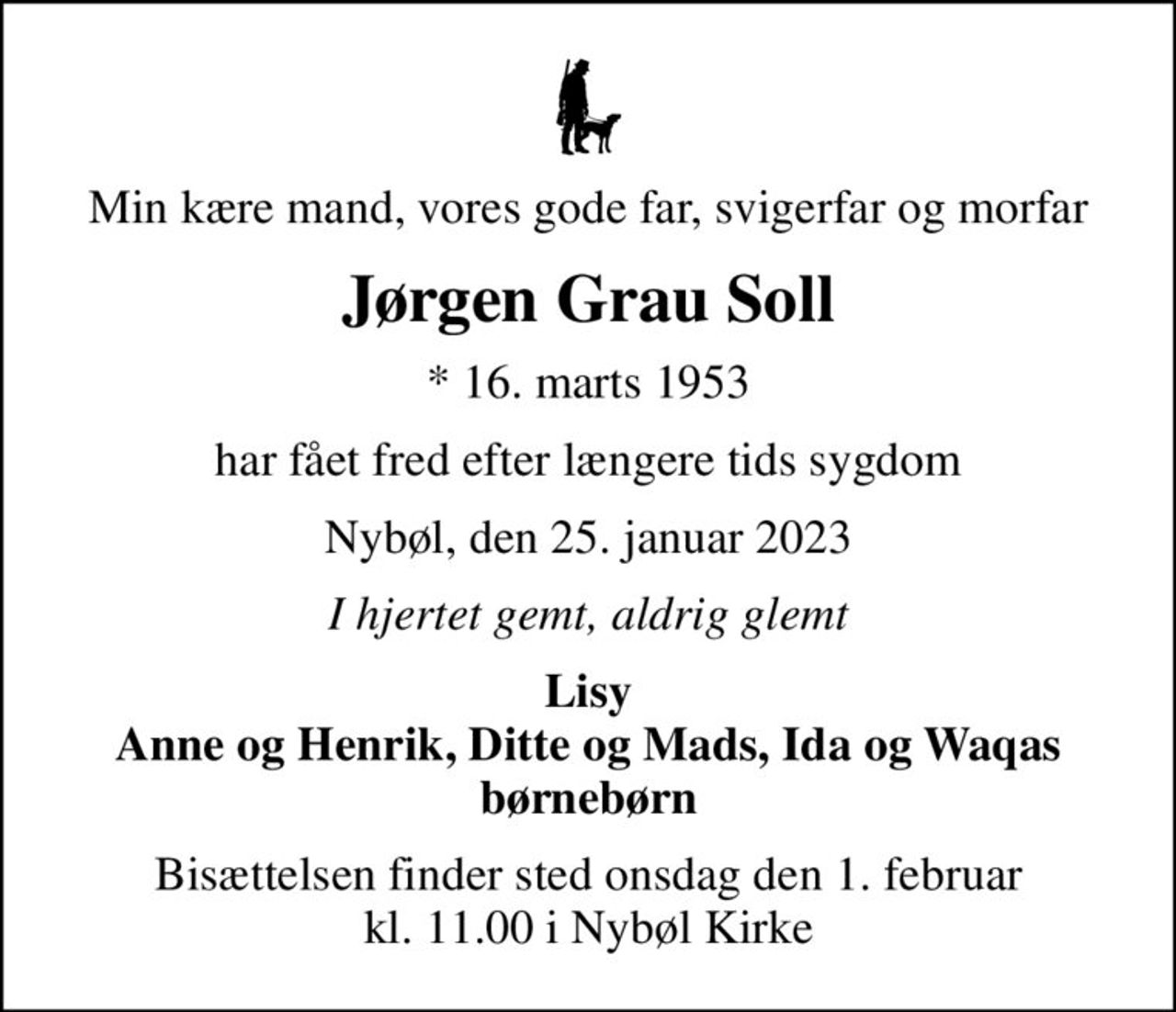 Min kære mand, vores gode far, svigerfar og morfar
Jørgen Grau Soll
* 16. marts 1953
har fået fred efter længere tids sygdom
Nybøl, den 25. januar 2023
I hjertet gemt, aldrig glemt
Lisy Anne og Henrik, Ditte og Mads, Ida og Waqas børnebørn
Bisættelsen finder sted onsdag den 1. februar kl. 11.00 i Nybøl Kirke