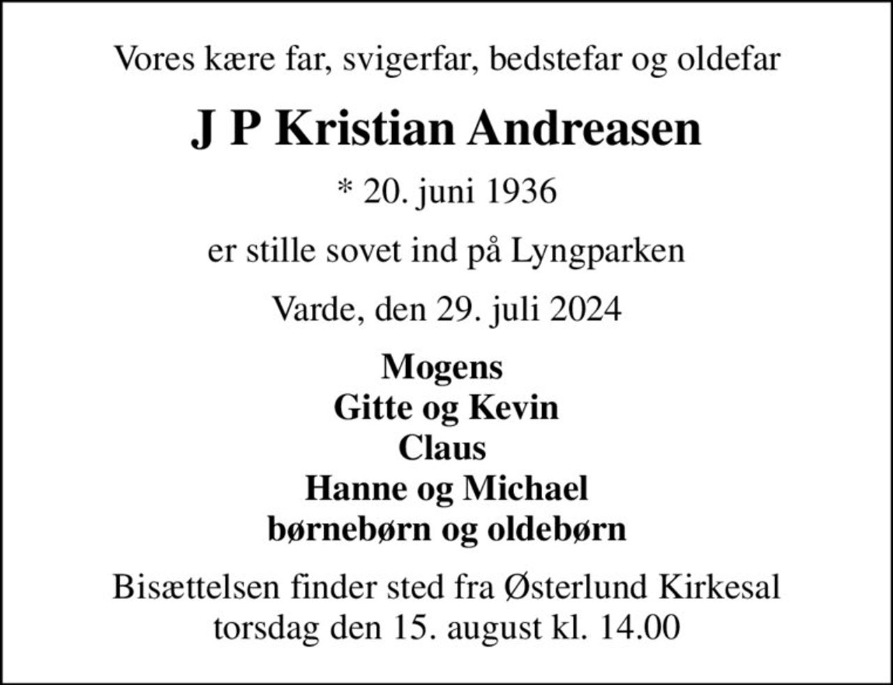 Vores kære far, svigerfar, bedstefar og oldefar
J P Kristian Andreasen
* 20. juni 1936
er stille sovet ind på Lyngparken
Varde, den 29. juli 2024
Mogens  Gitte og Kevin Claus  Hanne og Michael børnebørn og oldebørn
Bisættelsen finder sted fra Østerlund Kirkesal  torsdag den 15. august kl. 14.00