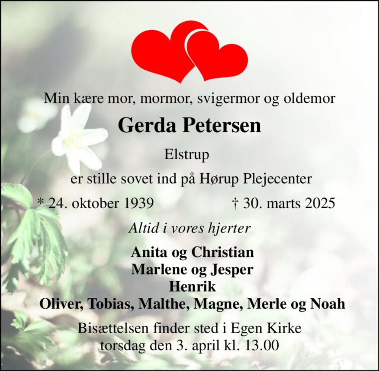 Min kære mor, mormor, svigermor og oldemor 
Gerda Petersen​ 
Elstrup 
er stille sovet ind på Hørup Plejecenter 
*​ 24. oktober 1939 
†​ 30. marts 2025​ 
Altid i vores hjerter 
Anita og Christian Marlene og Jesper Henrik Oliver, Tobias, Malthe, Magne, Merle og Noah 
Bisættelsen finder sted i Egen Kirke torsdag den 3. april kl. 13.00