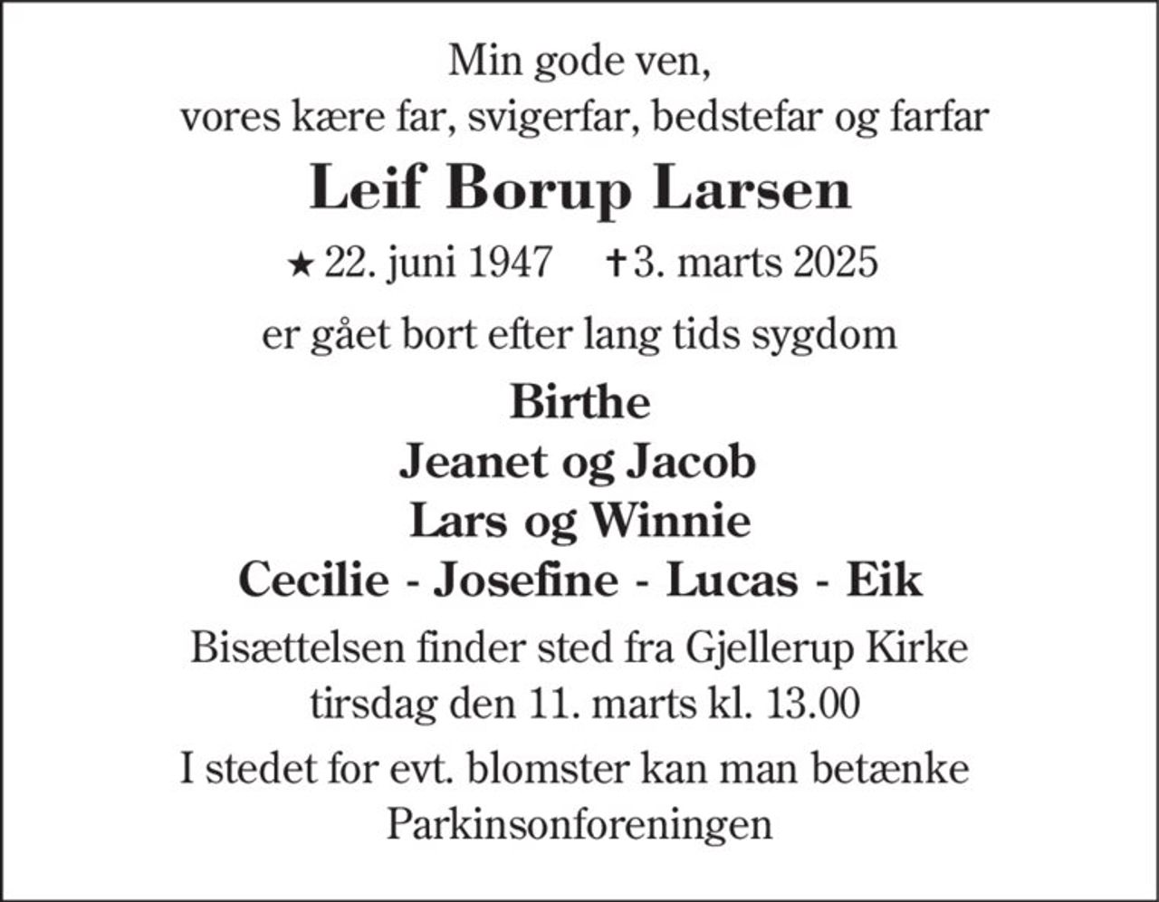 Min gode ven,
vores kære far, svigerfar, bedstefar og farfar
Leif Borup Larsen
★22. juni 1947 ✝3. marts 2025
er gået bort efter lang tids sygdom
Birthe
Jeanet og Jacob
Lars og Winnie
Cecilie - Josefine - Lucas - Eik
Bisættelsen finder sted fra Gjellerup Kirke
tirsdag den 11. marts kl. 13.00
I stedet for evt. blomster kan man betænke
Parkinsonforeningen