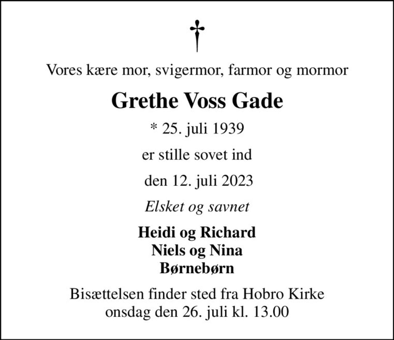 Vores kære mor, svigermor, farmor og mormor
Grethe Voss Gade
* 25. juli 1939
er stille sovet ind
 den 12. juli 2023
Elsket og savnet
Heidi og Richard Niels og Nina Børnebørn
Bisættelsen finder sted fra Hobro Kirke  onsdag den 26. juli kl. 13.00