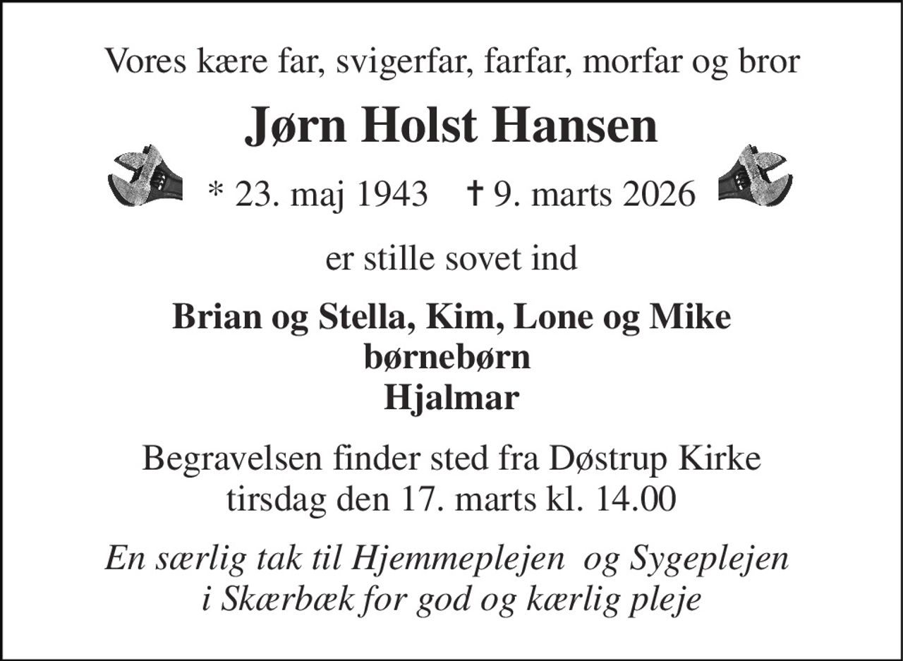 Vores kære far, svigerfar, farfar, morfar og bror 
Jørn Holst Hansen 
*​ 23. maj 1943​    ✝​ 9. marts 2026 
er stille sovet ind 
Brian og Stella, Kim, Lone og Mike børnebørn  Hjalmar 
Begravelsen finder sted fra Døstrup Kirke tirsdag den 17. marts kl. 14.00 
En særlig tak til Hjemmeplejen  og Sygeplejen  i Skærbæk for god og kærlig pleje