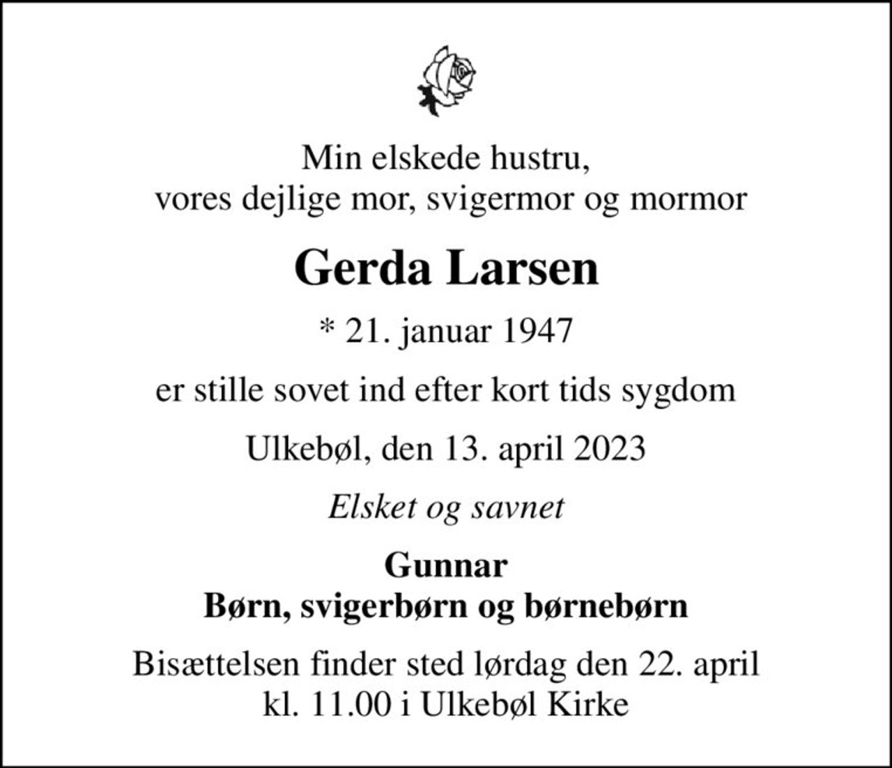 Min elskede hustru,  vores dejlige mor, svigermor og mormor
Gerda Larsen
* 21. januar 1947
er stille sovet ind efter kort tids sygdom
Ulkebøl, den 13. april 2023
Elsket og savnet
Gunnar Børn, svigerbørn og børnebørn
Bisættelsen finder sted lørdag den 22. april kl. 11.00 i Ulkebøl Kirke