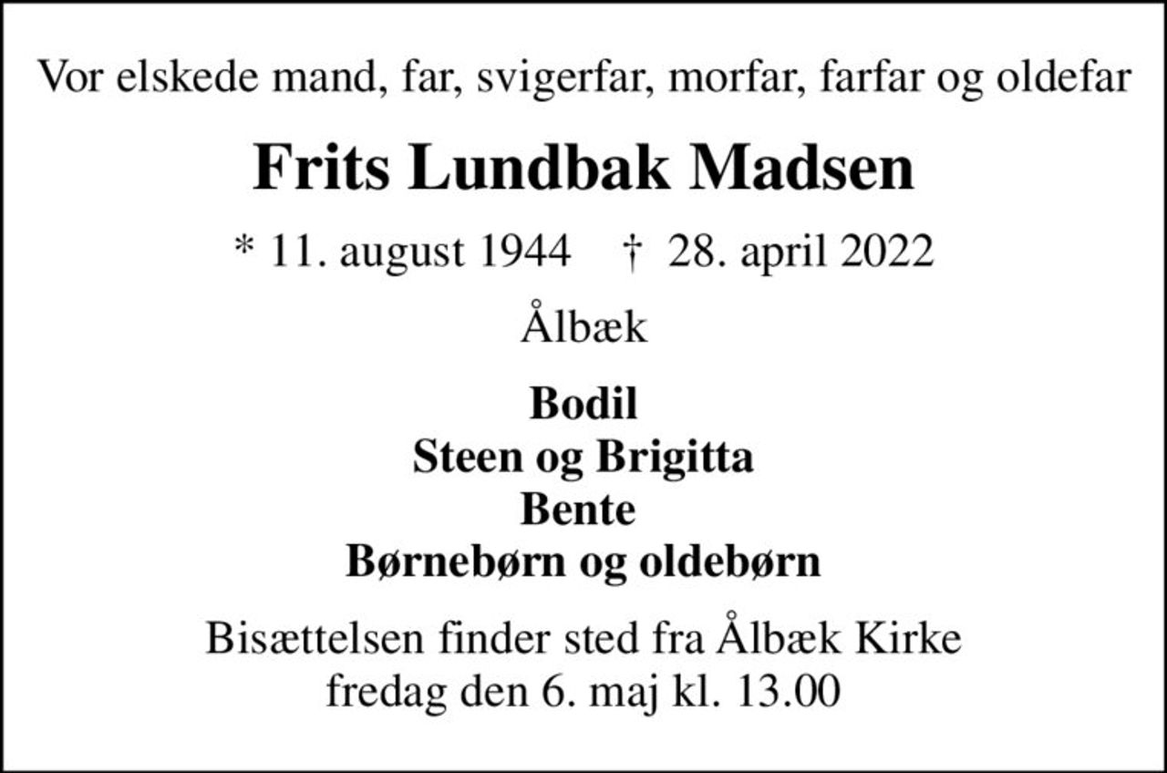 Vor elskede mand, far, svigerfar, morfar, farfar og oldefar
Frits Lundbak Madsen
* 11. august 1944    ✝ 28. april 2022
Ålbæk
Bodil Steen og Brigitta Bente  Børnebørn og oldebørn
Bisættelsen finder sted fra Ålbæk Kirke  fredag den 6. maj kl. 13.00