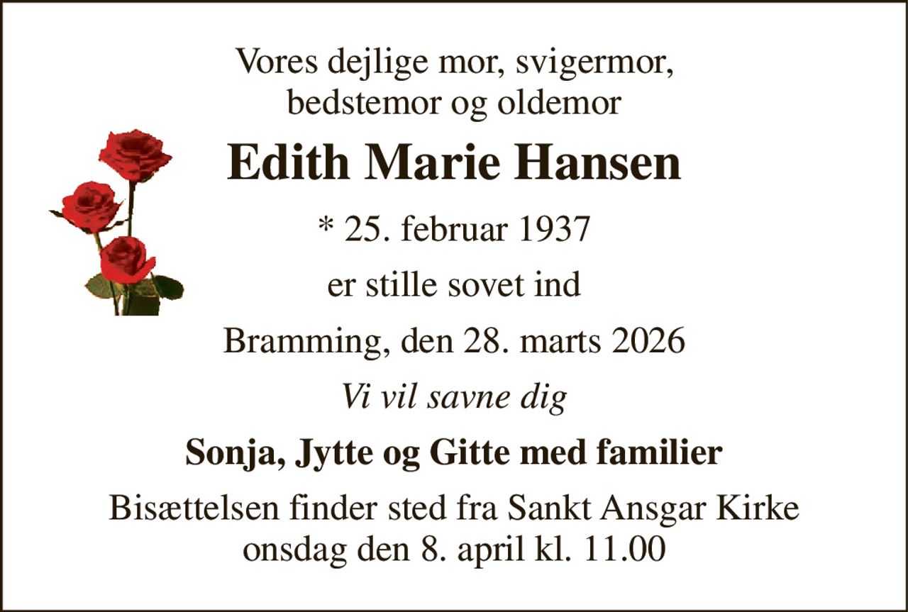 Vores dejlige mor, svigermor, bedstemor og oldemor 
Edith Marie Hansen 
*​ 25. februar 1937 
er stille sovet ind 
Bramming, den 28. marts 2026 
Vi vil savne dig 
Sonja, Jytte og Gitte med familier 
Bisættelsen​ finder sted fra Sankt Ansgar Kirke​ onsdag den 8. april​ kl. 11.00