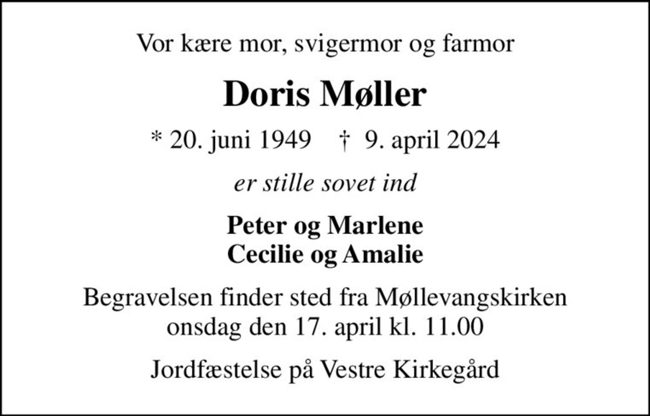 Vor kære mor, svigermor og farmor
Doris Møller
* 20. juni 1949    ✝ 9. april 2024
er stille sovet ind
Peter og Marlene Cecilie og Amalie
Begravelsen finder sted fra Møllevangskirken  onsdag den 17. april kl. 11.00 
Jordfæstelse på Vestre Kirkegård