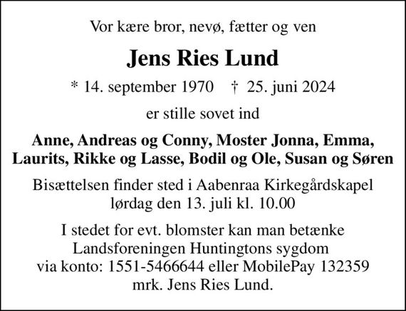 Vor kære bror, nevø, fætter og ven
Jens Ries Lund
* 14. september 1970    &#x271d; 25. juni 2024
er stille sovet ind
Anne, Andreas og Conny, Moster Jonna, Emma, Laurits, Rikke og Lasse, Bodil og Ole, Susan og Søren
Bisættelsen finder sted i Aabenraa Kirkegårdskapel  lørdag den 13. juli kl. 10.00 
I stedet for evt. blomster kan man betænke Landsforeningen Huntingtons sygdom  via konto: 1551-5466644 eller MobilePay 132359 mrk. Jens Ries Lund.