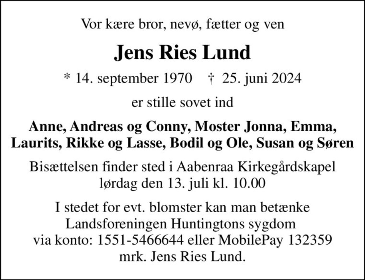 Vor kære bror, nevø, fætter og ven
Jens Ries Lund
* 14. september 1970    ✝ 25. juni 2024
er stille sovet ind
Anne, Andreas og Conny, Moster Jonna, Emma, Laurits, Rikke og Lasse, Bodil og Ole, Susan og Søren
Bisættelsen finder sted i Aabenraa Kirkegårdskapel  lørdag den 13. juli kl. 10.00 
I stedet for evt. blomster kan man betænke Landsforeningen Huntingtons sygdom  via konto: 1551-5466644 eller MobilePay 132359 mrk. Jens Ries Lund.