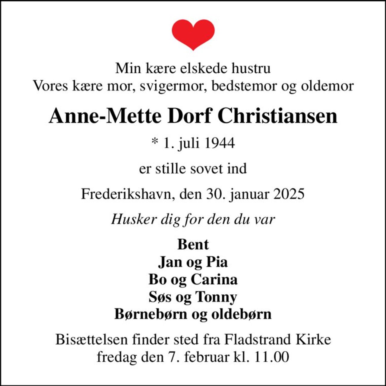 Min kære elskede hustru Vores kære mor, svigermor, bedstemor og oldemor
Anne-Mette Dorf Christiansen
* 1. juli 1944
er stille sovet ind
Frederikshavn, den 30. januar 2025
Husker dig for den du var
Bent Jan og Pia Bo og Carina Søs og Tonny Børnebørn og oldebørn
Bisættelsen finder sted fra Fladstrand Kirke  fredag den 7. februar kl. 11.00