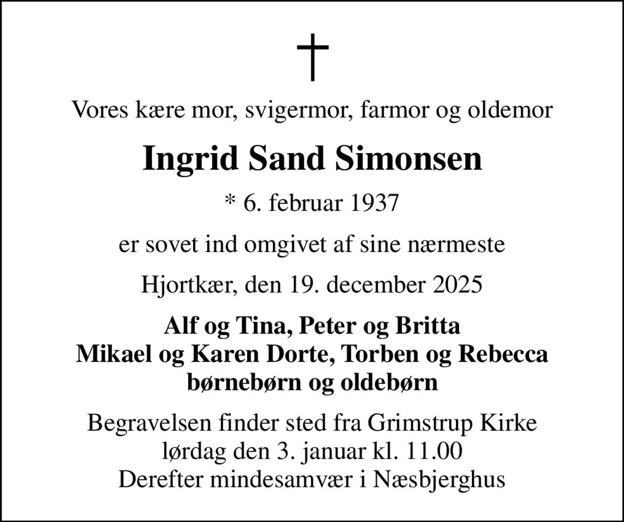Vores kære mor, svigermor, farmor og oldemor
Ingrid Sand Simonsen
* 6. februar 1937
er sovet ind omgivet af sine nærmeste
Hjortkær, den 19. december 2025
Alf og Tina, Peter og Britta Mikael og Karen Dorte, Torben og Rebecca børnebørn og oldebørn
Begravelsen finder sted fra Grimstrup Kirke  lørdag den 3. januar kl. 11.00  Derefter mindesamvær i Næsbjerghus