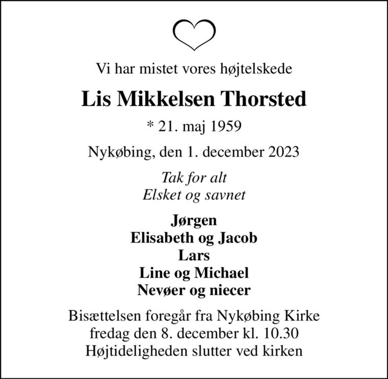 Vi har mistet vores højtelskede
Lis Mikkelsen Thorsted
* 21. maj 1959
Nykøbing, den 1. december 2023
Tak for alt Elsket og savnet
Jørgen Elisabeth og Jacob Lars Line og Michael Nevøer og niecer
Bisættelsen foregår fra Nykøbing Kirke  fredag den 8. december kl. 10.30  Højtideligheden slutter ved kirken