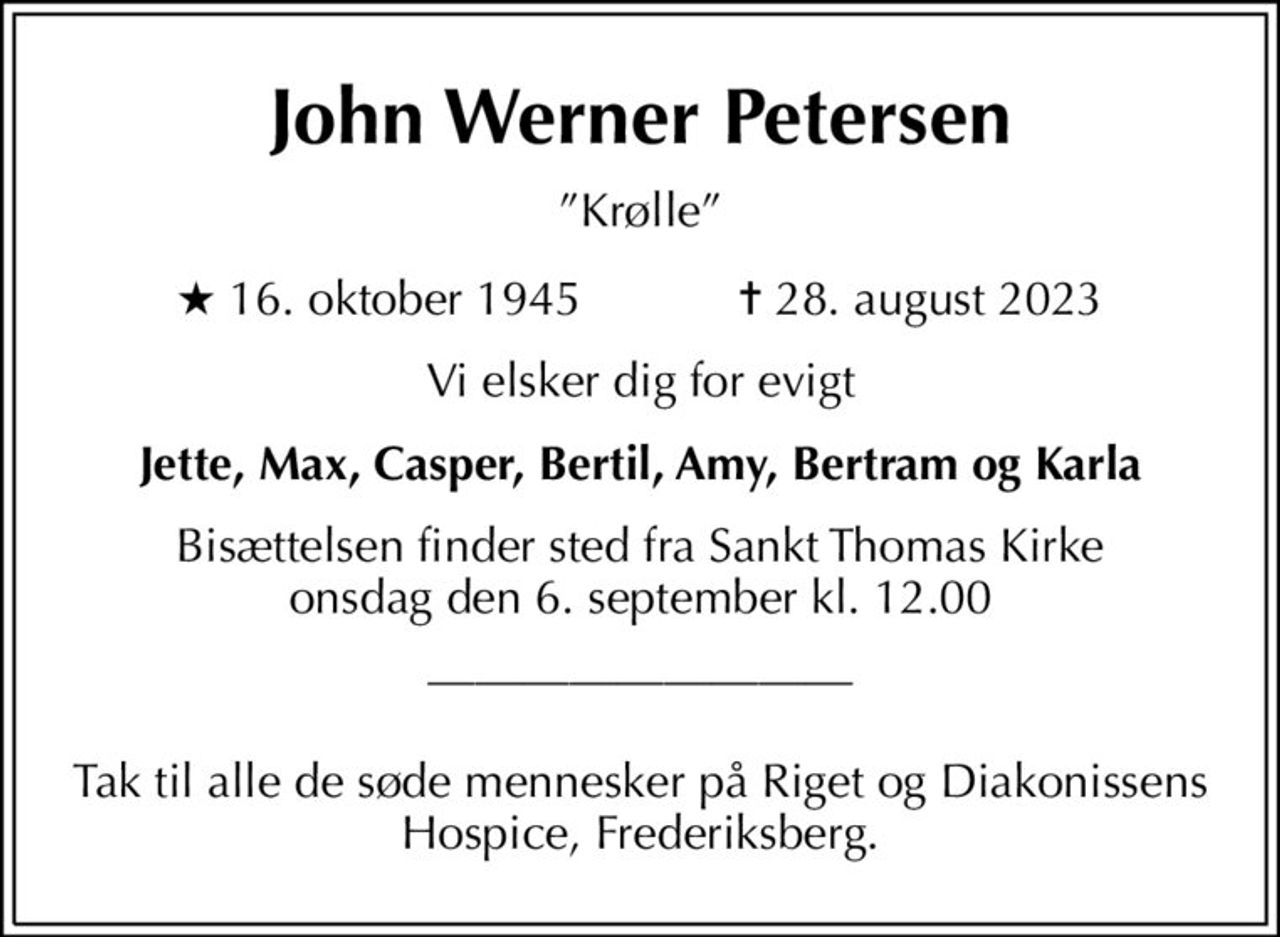 John Werner Petersen
Krølle
* 16. oktober 1945    ✝ 28. august 2023
Vi elsker dig for evigt
Jette, Max, Casper, Bertil, Amy, Bertram og Karla
Bisættelsen finder sted fra Sankt Thomas Kirke  onsdag den 6. september kl. 12.00 
  Tak til alle de søde mennesker på Riget og Diakonissens Hospice, Frederiksberg.