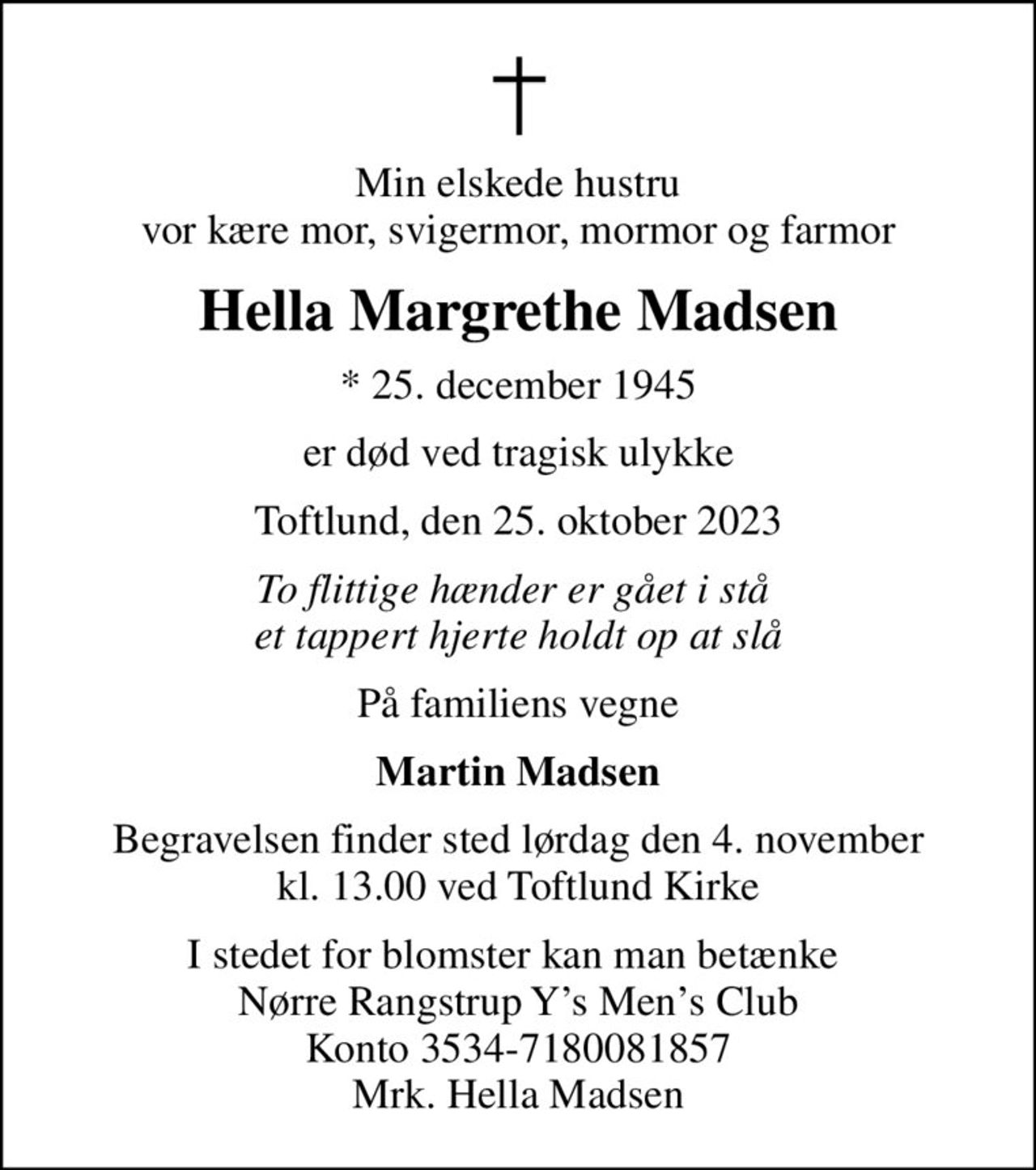 Min elskede hustru vor kære mor, svigermor, mormor og farmor
Hella Margrethe Madsen
* 25. december 1945
er død ved tragisk ulykke
Toftlund, den 25. oktober 2023
To flittige hænder er gået i stå  et tappert hjerte holdt op at slå
På familiens vegne
Martin Madsen
Begravelsen finder sted lørdag den 4. november kl. 13.00 ved Toftlund Kirke
I stedet for blomster kan man betænke  Nørre Rangstrup Ys Mens Club Konto 3534-7180081857 Mrk. Hella Madsen