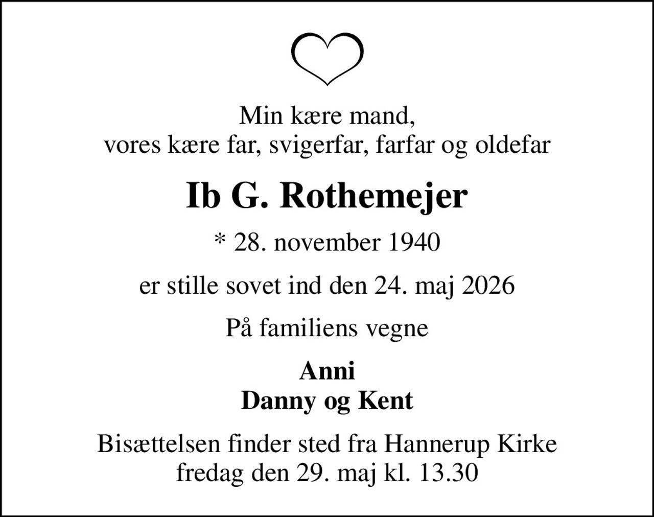 Min kære mand, vores kære far, svigerfar, farfar og oldefar
Ib G. Rothemejer
* 28. november 1940
er stille sovet ind den 24. maj 2026
På familiens vegne
Anni Danny og Kent
Bisættelsen har fundet sted