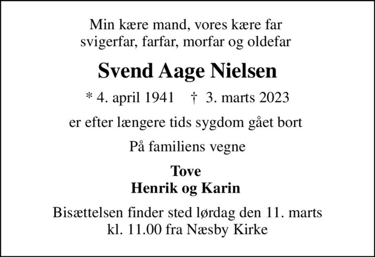 Min kære mand, vores kære far  svigerfar, farfar, morfar og oldefar 
Svend Aage Nielsen
* 4. april 1941    ✝ 3. marts 2023
er efter længere tids sygdom gået bort 
På familiens vegne
Tove  Henrik og Karin 
Bisættelsen finder sted lørdag den 11. marts kl. 11.00 fra Næsby Kirke
