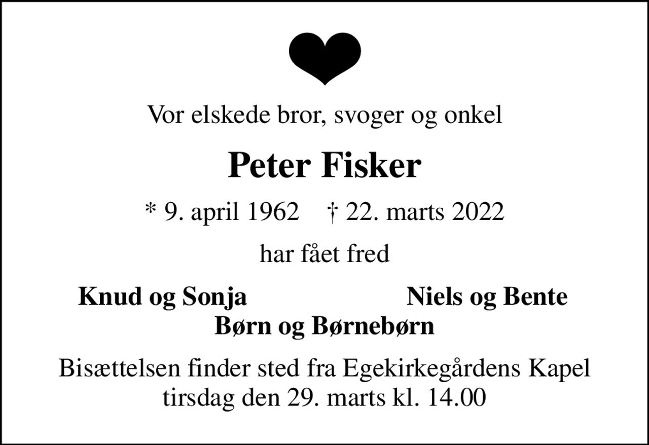 Vor elskede bror, svoger og onkel
Peter Fisker
* 9. april 1962    ✝ 22. marts 2022
har fået fred
Knud og Sonja
Niels og Bente
Bisættelsen finder sted fra Egekirkegårdens Kapel  tirsdag den 29. marts kl. 14.00