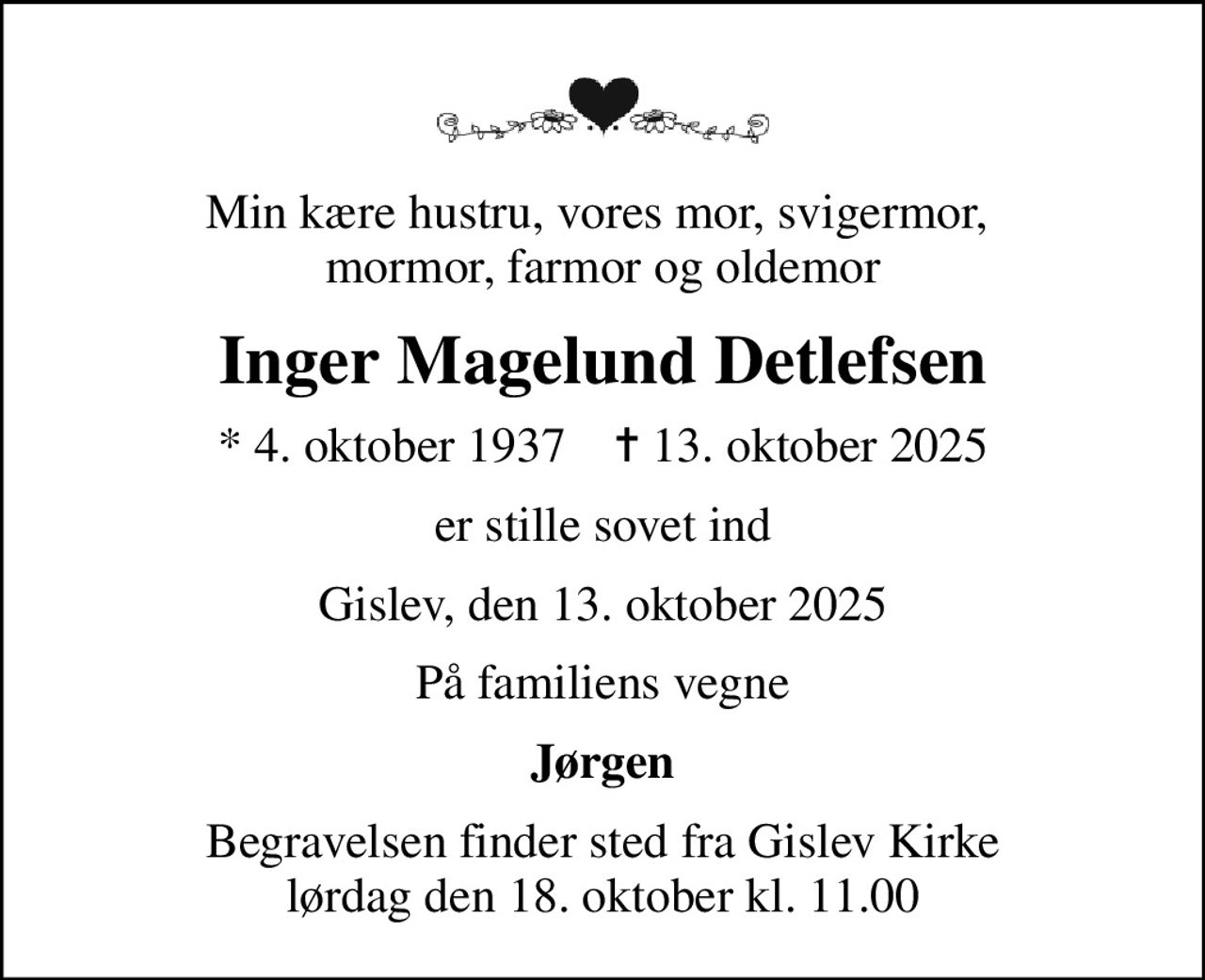 Min kære hustru, vores mor, svigermor,  mormor, farmor og oldemor
Inger Magelund Detlefsen
* 4. oktober 1937    ✝ 13. oktober 2025
er stille sovet ind
Gislev, den 13. oktober 2025
På familiens vegne
Jørgen
Begravelsen finder sted fra Gislev Kirke  lørdag den 18. oktober kl. 11.00