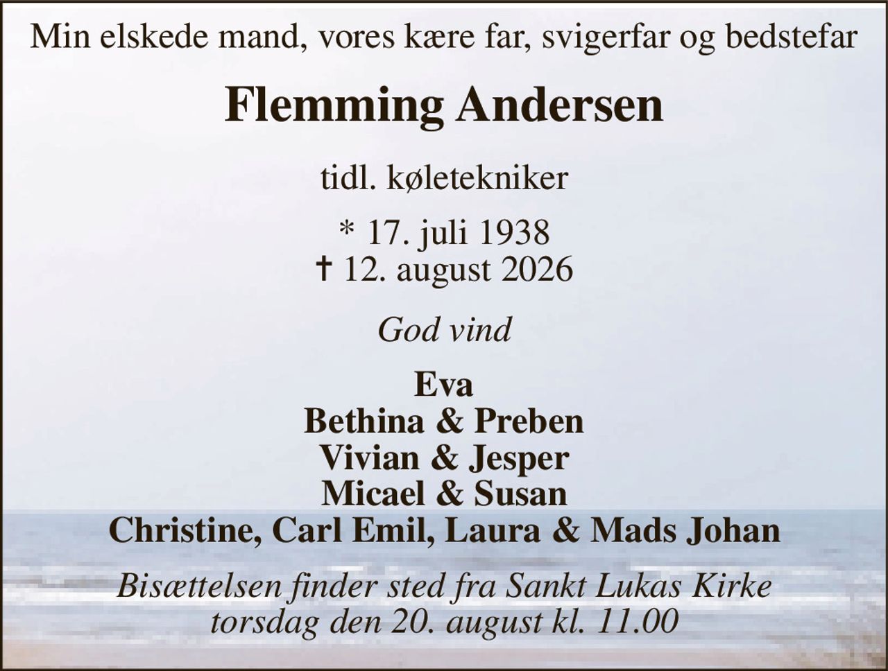 Min elskede mand, vores kære far, svigerfar og bedstefar 
Flemming Andersen 
tidl. køletekniker 
*​ 17. juli 1938​ ✝​ 12. august 2026 
God vind 
Eva Bethina & Preben Vivian & Jesper Micael & Susan Christine, Carl Emil, Laura & Mads Johan 
Bisættelsen finder sted fra Sankt Lukas Kirke torsdag den 20. august kl. 13.00