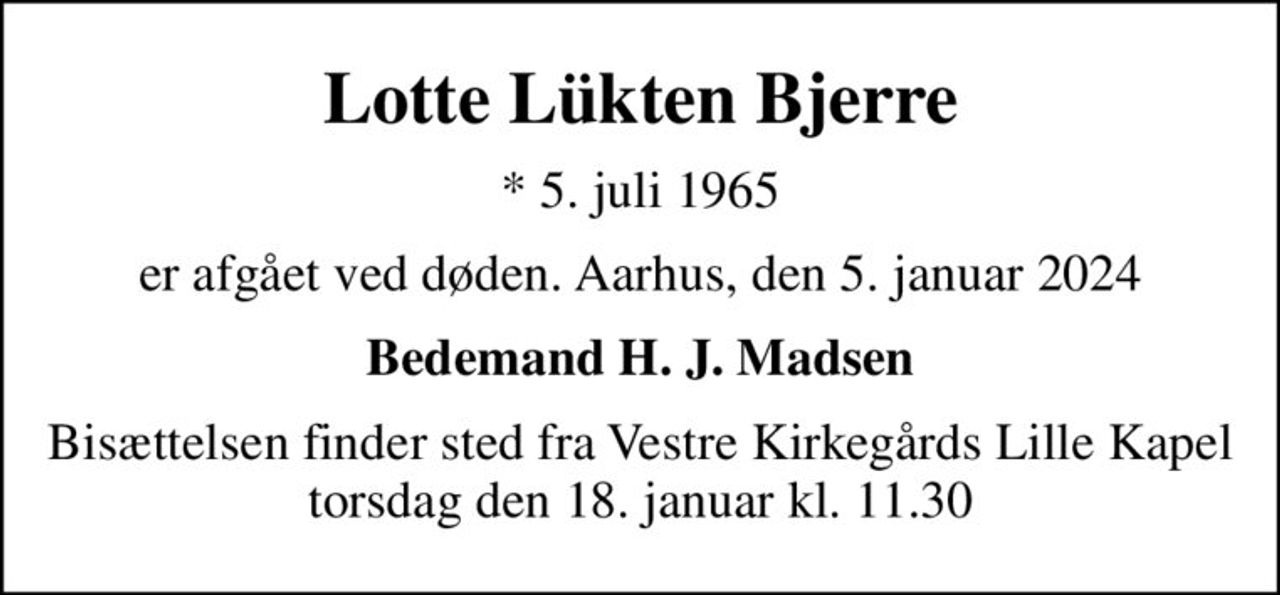 Lotte Lükten Bjerre
* 5. juli 1965
er afgået ved døden. Aarhus, den 5. januar 2024
Bedemand H. J. Madsen
Bisættelsen finder sted fra Vestre Kirkegårds Lille Kapel  torsdag den 18. januar kl. 11.30