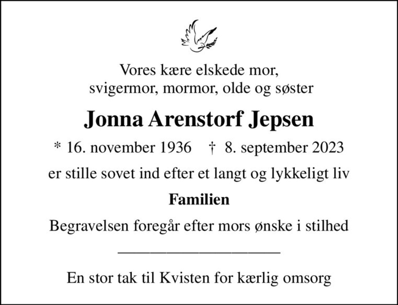 Vores kære elskede mor,  svigermor, mormor, olde og søster
Jonna Arenstorf Jepsen
* 16. november 1936    ✝ 8. september 2023
er stille sovet ind efter et langt og lykkeligt liv
Familien
Begravelsen foregår efter mors ønske i stilhed
En stor tak til Kvisten for kærlig omsorg