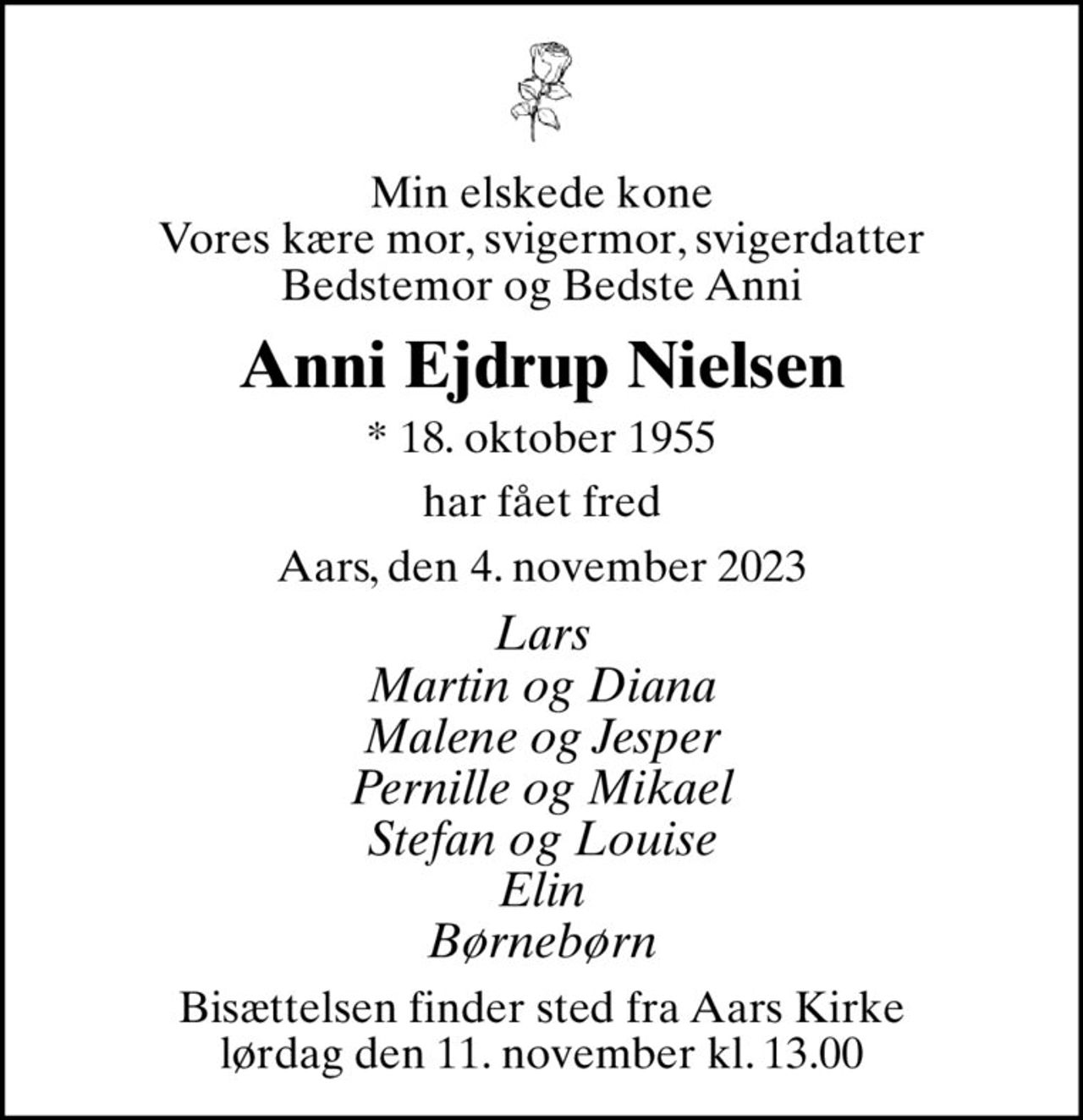 Min elskede kone Vores kære mor, svigermor, svigerdatter Bedstemor og Bedste Anni
Anni Ejdrup Nielsen
* 18. oktober 1955
har fået fred
Aars, den 4. november 2023
Lars Martin og Diana Malene og Jesper Pernille og Mikael Stefan og Louise Elin Børnebørn
Bisættelsen finder sted fra Aars Kirke  lørdag den 11. november kl. 13.00