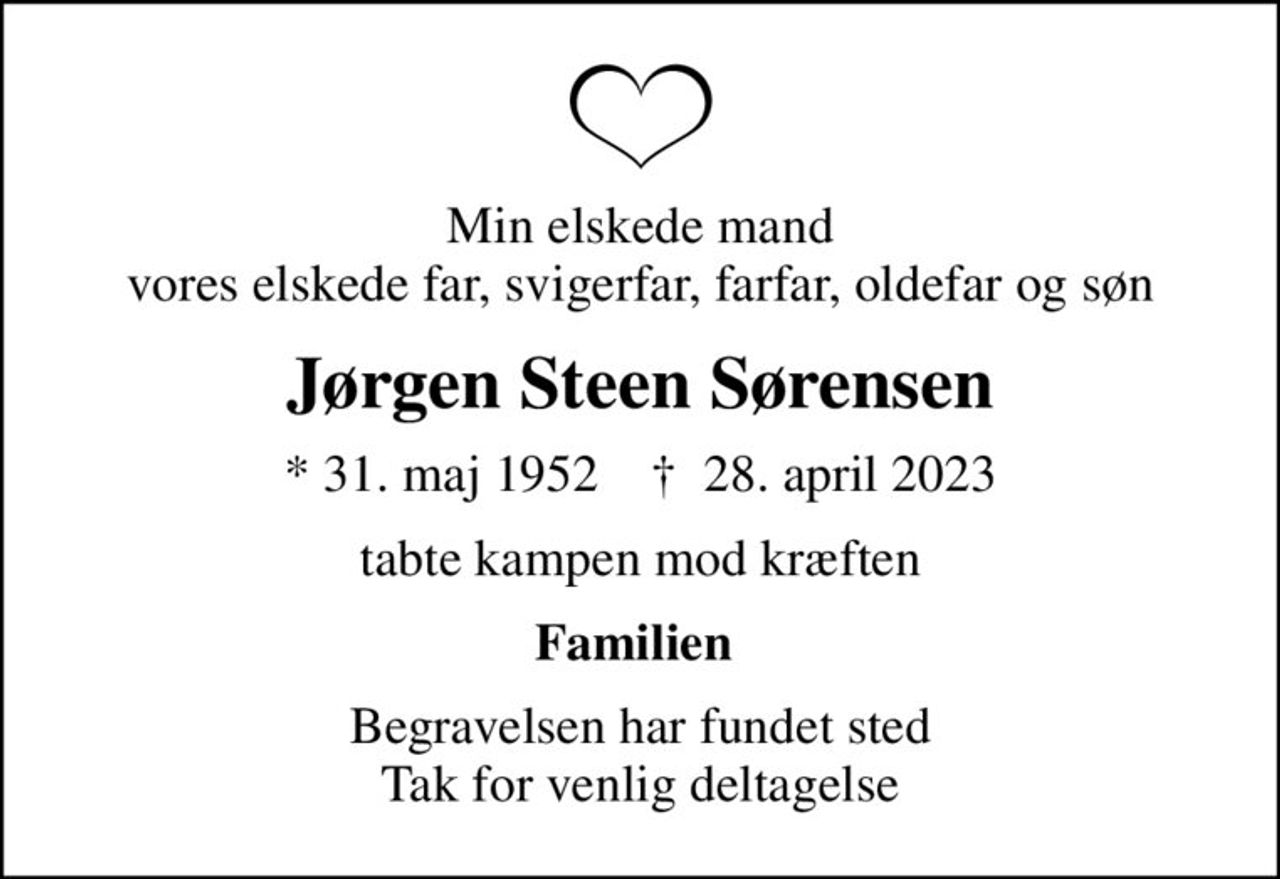 Min elskede mand vores elskede far, svigerfar, farfar, oldefar og søn
Jørgen Steen Sørensen
* 31. maj 1952    ✝ 28. april 2023
tabte kampen mod kræften
Familien 
Begravelsen har fundet sted Tak for venlig deltagelse