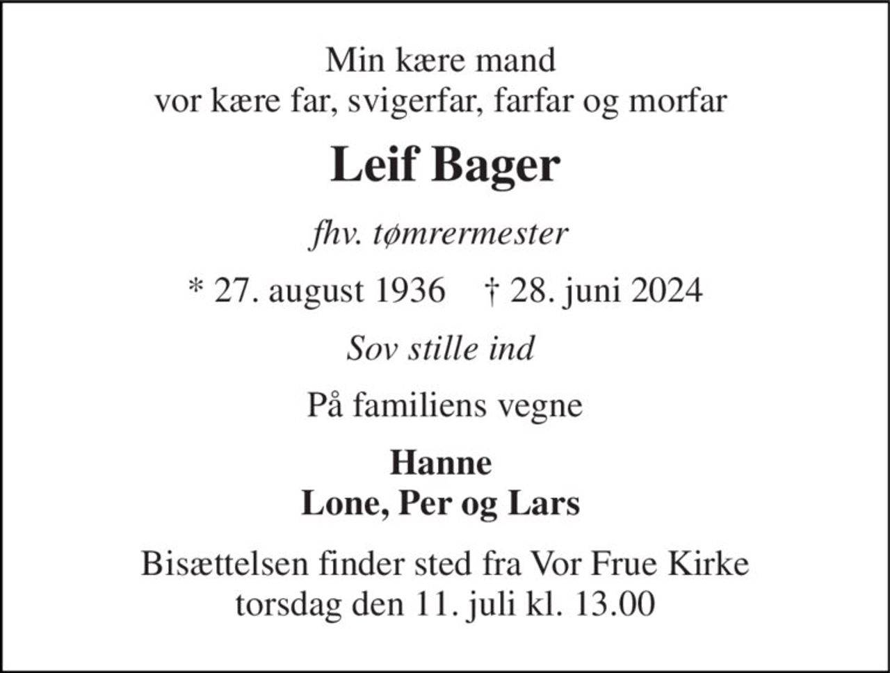 Min kære mand  vor kære far, svigerfar, farfar og morfar  
Leif Bager 
fhv. tømrermester  
*​ 27. august 1936​    ✝​ 28. juni 2024 
Sov stille ind  
På familiens vegne 
Hanne  Lone, Per og Lars  
Bisættelsen​ finder sted fra Vor Frue Kirke​ torsdag den 11. juli​ kl. 13.00