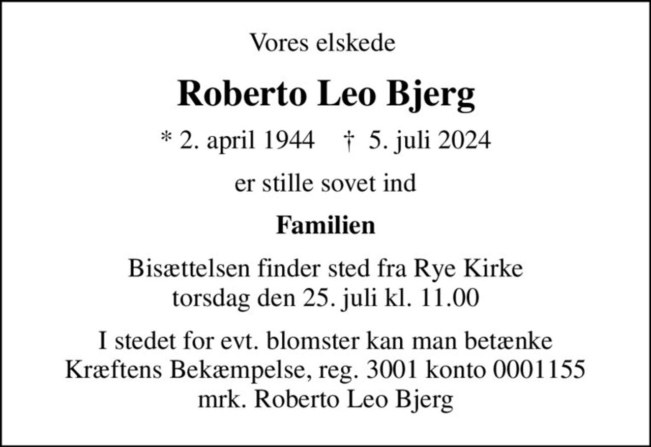 Vores elskede 
Roberto Leo Bjerg
* 2. april 1944    ✝ 5. juli 2024
er stille sovet ind
Familien
Bisættelsen finder sted fra Rye Kirke  torsdag den 25. juli kl. 11.00 
I stedet for evt. blomster kan man betænke
					Kræftens Bekæmpelse reg.3001konto0001155mrk. Roberto
					Leo Bjerg